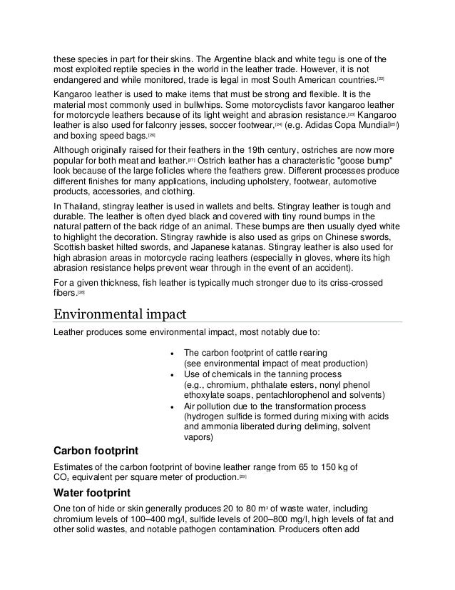 these species in part for their skins. The Argentine black and white tegu is one of the
most exploited reptile species in the world in the leather trade. However, it is not
endangered and while monitored, trade is legal in most South American countries.[22]
Kangaroo leather is used to make items that must be strong and flexible. It is the
material most commonly used in bullwhips. Some motorcyclists favor kangaroo leather
for motorcycle leathers because of its light weight and abrasion resistance.[23]
Kangaroo
leather is also used for falconry jesses, soccer footwear,[24]
(e.g. Adidas Copa Mundial[25]
)
and boxing speed bags.[26]
Although originally raised for their feathers in the 19th century, ostriches are now more
popular for both meat and leather.[27]
Ostrich leather has a characteristic "goose bump"
look because of the large follicles where the feathers grew. Different processes produce
different finishes for many applications, including upholstery, footwear, automotive
products, accessories, and clothing.
In Thailand, stingray leather is used in wallets and belts. Stingray leather is tough and
durable. The leather is often dyed black and covered with tiny round bumps in the
natural pattern of the back ridge of an animal. These bumps are then usually dyed white
to highlight the decoration. Stingray rawhide is also used as grips on Chinese swords,
Scottish basket hilted swords, and Japanese katanas. Stingray leather is also used for
high abrasion areas in motorcycle racing leathers (especially in gloves, where its high
abrasion resistance helps prevent wear through in the event of an accident).
For a given thickness, fish leather is typically much stronger due to its criss-crossed
fibers.[28]
Environmental impact
Leather produces some environmental impact, most notably due to:
• The carbon footprint of cattle rearing
(see environmental impact of meat production)
• Use of chemicals in the tanning process
(e.g., chromium, phthalate esters, nonyl phenol
ethoxylate soaps, pentachlorophenol and solvents)
• Air pollution due to the transformation process
(hydrogen sulfide is formed during mixing with acids
and ammonia liberated during deliming, solvent
vapors)
Carbon footprint
Estimates of the carbon footprint of bovine leather range from 65 to 150 kg of
CO2 equivalent per square meter of production.[29]
Water footprint
One ton of hide or skin generally produces 20 to 80 m3
of waste water, including
chromium levels of 100–400 mg/l, sulfide levels of 200–800 mg/l, high levels of fat and
other solid wastes, and notable pathogen contamination. Producers often add
 