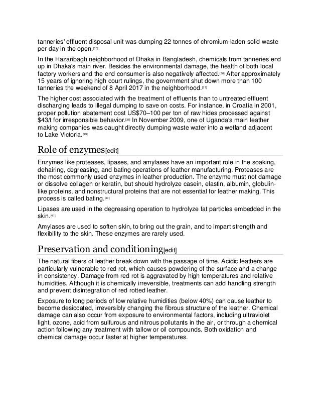 tanneries' effluent disposal unit was dumping 22 tonnes of chromium-laden solid waste
per day in the open.[35]
In the Hazaribagh neighborhood of Dhaka in Bangladesh, chemicals from tanneries end
up in Dhaka's main river. Besides the environmental damage, the health of both local
factory workers and the end consumer is also negatively affected.[36]
After approximately
15 years of ignoring high court rulings, the government shut down more than 100
tanneries the weekend of 8 April 2017 in the neighborhood.[37]
The higher cost associated with the treatment of effluents than to untreated effluent
discharging leads to illegal dumping to save on costs. For instance, in Croatia in 2001,
proper pollution abatement cost US$70–100 per ton of raw hides processed against
$43/t for irresponsible behavior.[38]
In November 2009, one of Uganda's main leather
making companies was caught directly dumping waste water into a wetland adjacent
to Lake Victoria.[39]
Role of enzymes[edit]
Enzymes like proteases, lipases, and amylases have an important role in the soaking,
dehairing, degreasing, and bating operations of leather manufacturing. Proteases are
the most commonly used enzymes in leather production. The enzyme must not damage
or dissolve collagen or keratin, but should hydrolyze casein, elastin, albumin, globulin-
like proteins, and nonstructural proteins that are not essential for leather making. This
process is called bating.[40]
Lipases are used in the degreasing operation to hydrolyze fat particles embedded in the
skin.[41]
Amylases are used to soften skin, to bring out the grain, and to impart strength and
flexibility to the skin. These enzymes are rarely used.
Preservation and conditioning[edit]
The natural fibers of leather break down with the passage of time. Acidic leathers are
particularly vulnerable to red rot, which causes powdering of the surface and a change
in consistency. Damage from red rot is aggravated by high temperatures and relative
humidities. Although it is chemically irreversible, treatments can add handling strength
and prevent disintegration of red rotted leather.
Exposure to long periods of low relative humidities (below 40%) can cause leather to
become desiccated, irreversibly changing the fibrous structure of the leather. Chemical
damage can also occur from exposure to environmental factors, including ultraviolet
light, ozone, acid from sulfurous and nitrous pollutants in the air, or through a chemical
action following any treatment with tallow or oil compounds. Both oxidation and
chemical damage occur faster at higher temperatures.
 
