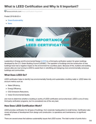 What is LEED Certification and Why Is It Important?
bosscontrols.com/leed-certification-important/
Posted 2016-06-03 in
Green/Sustainability
News
Leadership in Energy and Environmental Design (LEED) is a third party verification system for green buildings
developed by the U.S. Green Building Council (USGBC). The operation of buildings and the construction of new
buildings have had a negative impact on the environment for countless years. Because of this, builders and building
owners alike are now turning to LEED to assist them in retrofitting and designing more environmentally conscious
buildings and communities.
What Does LEED Do?
LEED certification helps to identify how environmentally friendly and sustainable a building really is. LEED takes into
account metrics such as:
Water Efficiency,
Energy Efficiency,
CO2 Emissions Reductions,
Indoor Environmental Quality
and more to determine whether a building is worthy of LEED certification and at what level. LEED is one of many
third party verification programs, but it is considered one of the very best.
How Does LEED Certification Work?
LEED provides certification for all types of buildings, from corporate headquarters to small homes. Certification also
covers all phases of development from design and construction, to operations and maintenance, to significant
retrofits.
There are several areas that address sustainability issues that LEED scores. The total number of points that a
1/4
 