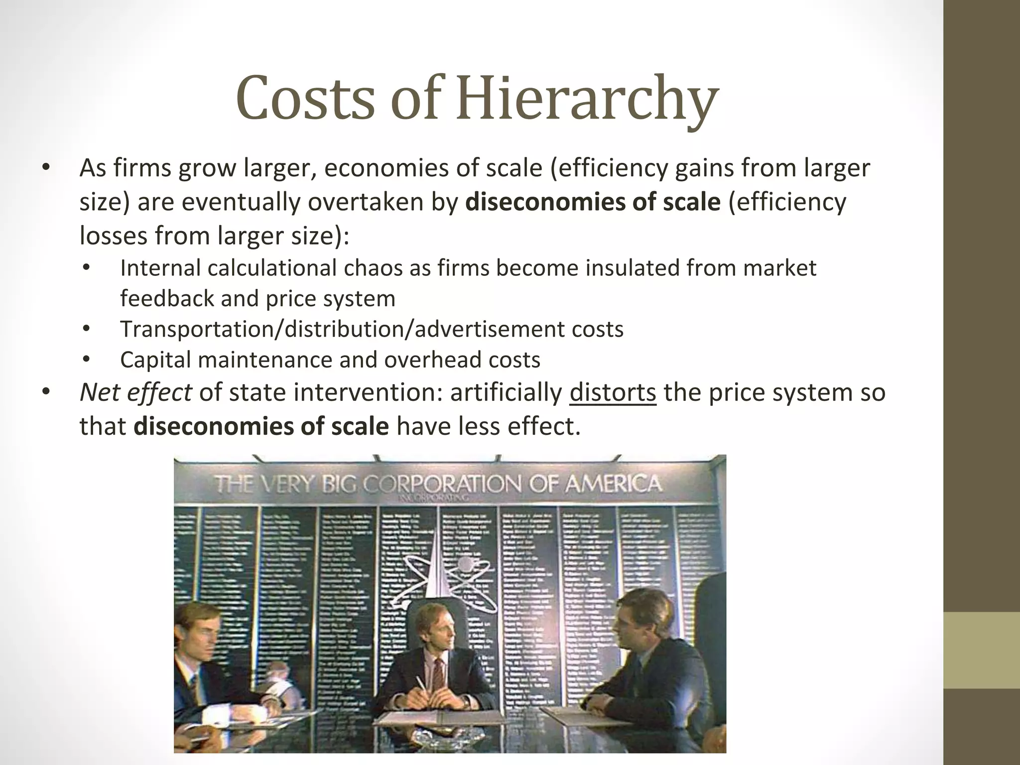 Costs of Hierarchy
• As firms grow larger, economies of scale (efficiency gains from larger
size) are eventually overtaken by diseconomies of scale (efficiency
losses from larger size):
• Internal calculational chaos as firms become insulated from market
feedback and price system
• Transportation/distribution/advertisement costs
• Capital maintenance and overhead costs
• Net effect of state intervention: artificially distorts the price system so
that diseconomies of scale have less effect.
 