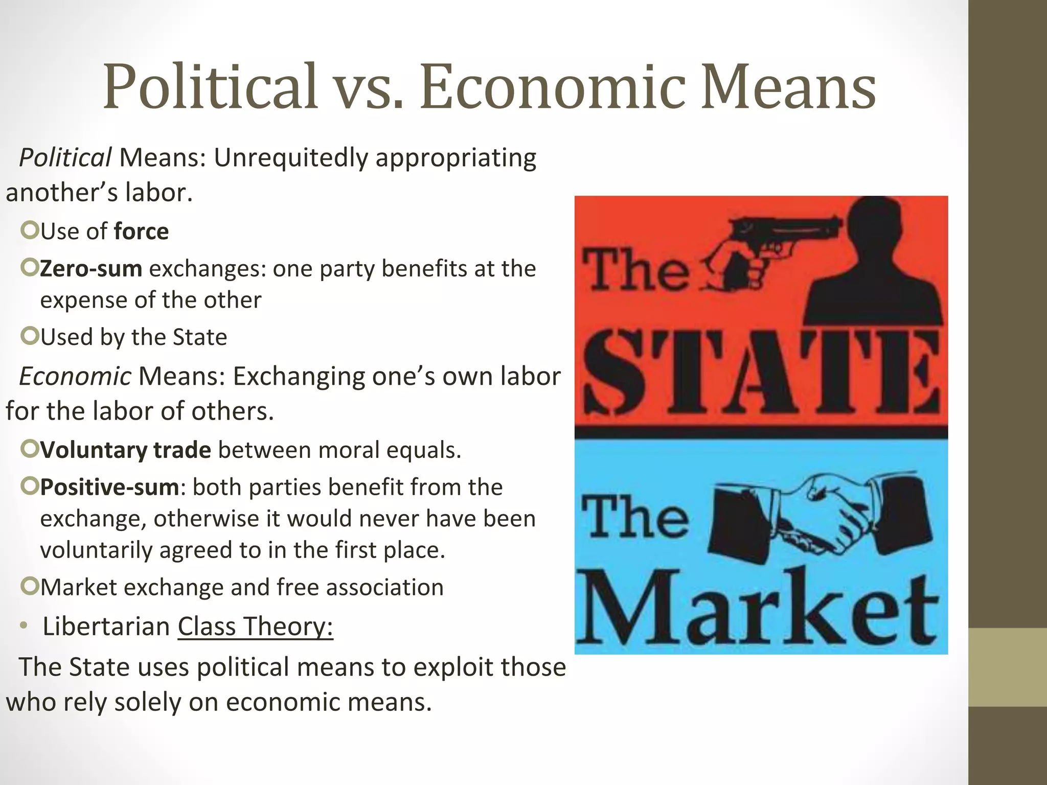 Political vs. Economic Means
Political Means: Unrequitedly appropriating
another’s labor.
Use of force
Zero-sum exchanges: one party benefits at the
expense of the other
Used by the State
Economic Means: Exchanging one’s own labor
for the labor of others.
Voluntary trade between moral equals.
Positive-sum: both parties benefit from the
exchange, otherwise it would never have been
voluntarily agreed to in the first place.
Market exchange and free association
• Libertarian Class Theory:
The State uses political means to exploit those
who rely solely on economic means.
 