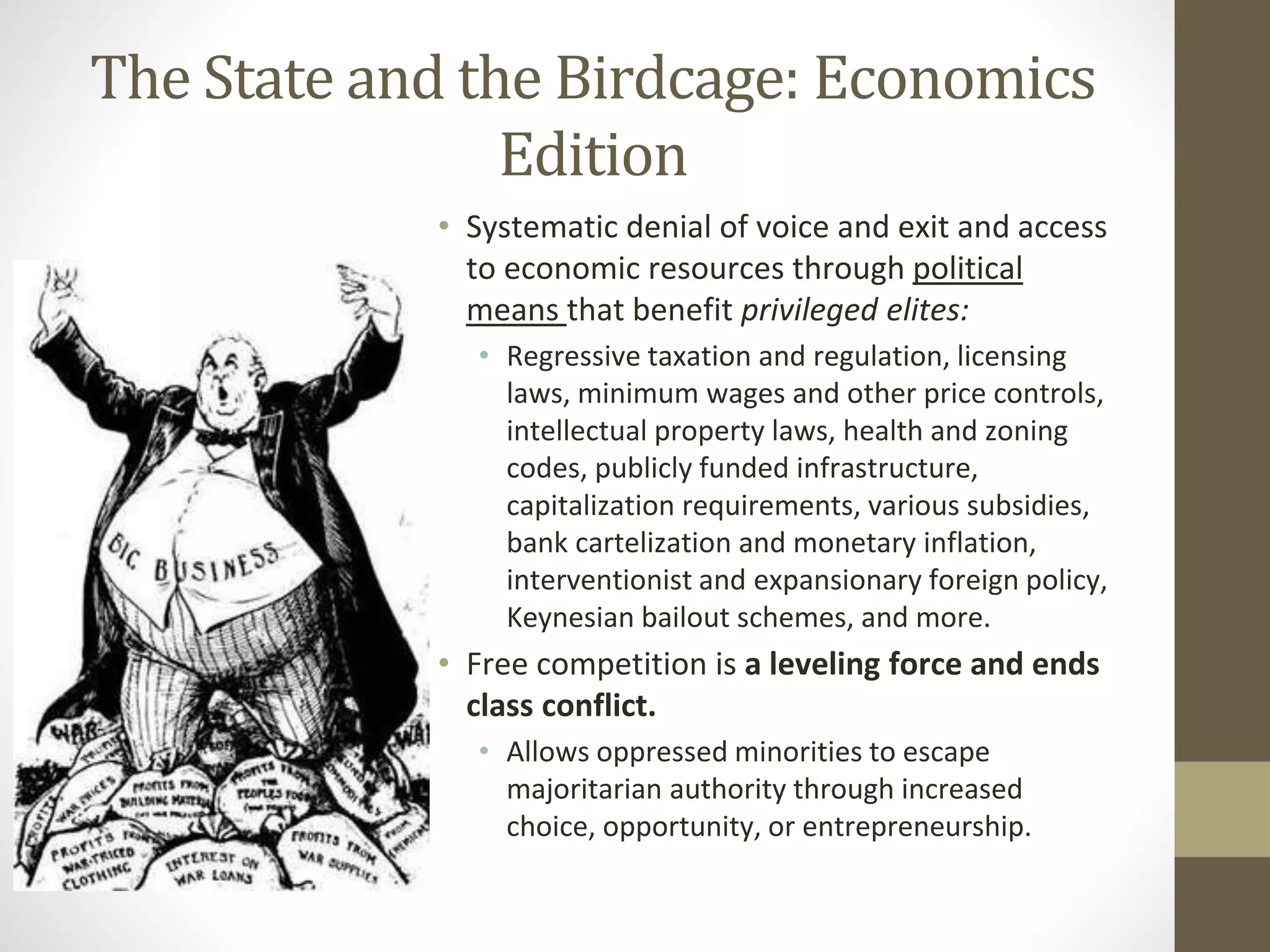 The State and the Birdcage: Economics
Edition
• Systematic denial of voice and exit and access
to economic resources through political
means that benefit privileged elites:
• Regressive taxation and regulation, licensing
laws, minimum wages and other price controls,
intellectual property laws, health and zoning
codes, publicly funded infrastructure,
capitalization requirements, various subsidies,
bank cartelization and monetary inflation,
interventionist and expansionary foreign policy,
Keynesian bailout schemes, and more.
• Free competition is a leveling force and ends
class conflict.
• Allows oppressed minorities to escape
majoritarian authority through increased
choice, opportunity, or entrepreneurship.
 