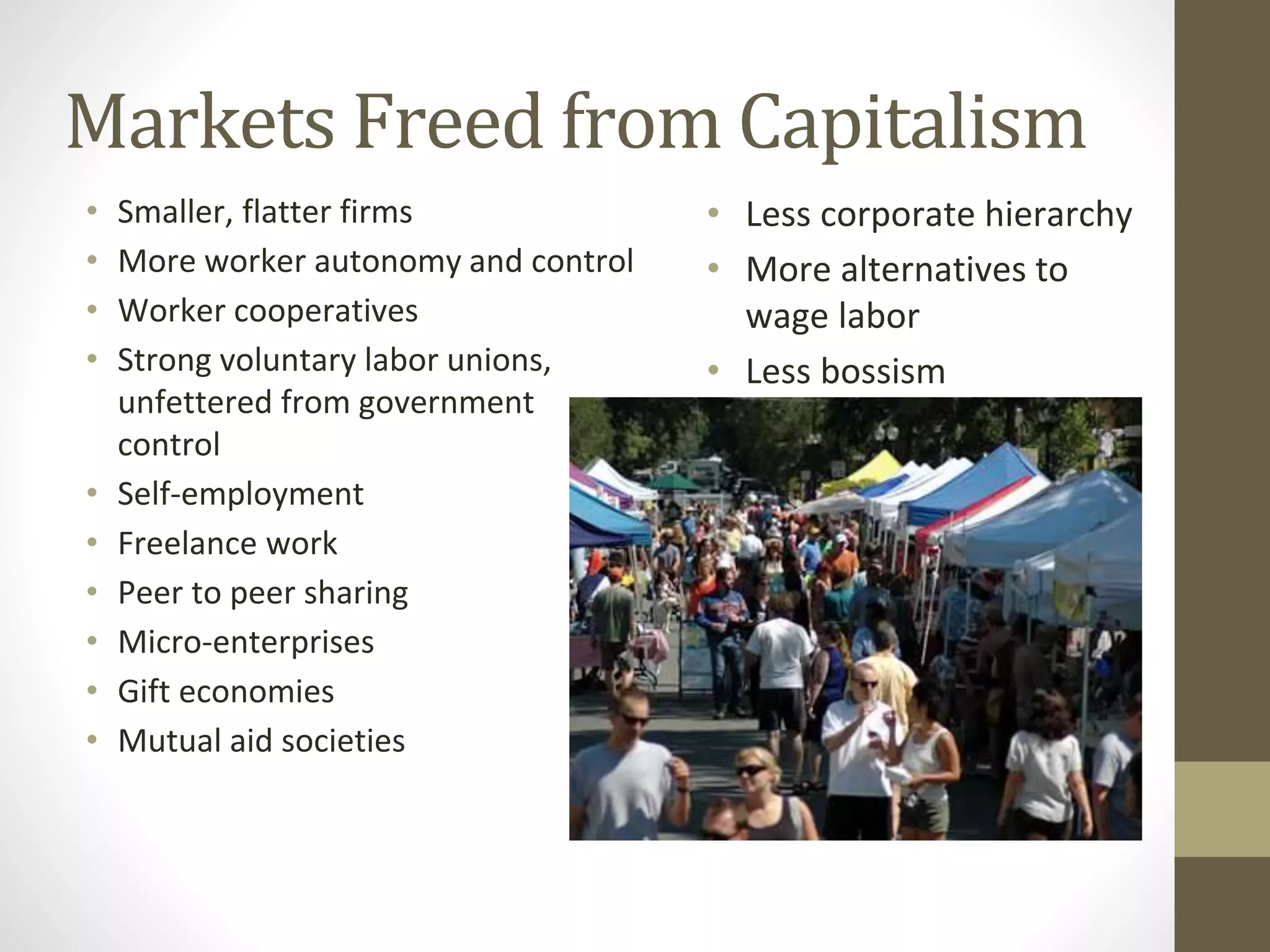 Markets Freed from Capitalism
• Smaller, flatter firms
• More worker autonomy and control
• Worker cooperatives
• Strong voluntary labor unions,
unfettered from government
control
• Self-employment
• Freelance work
• Peer to peer sharing
• Micro-enterprises
• Gift economies
• Mutual aid societies
• Less corporate hierarchy
• More alternatives to
wage labor
• Less bossism
 
