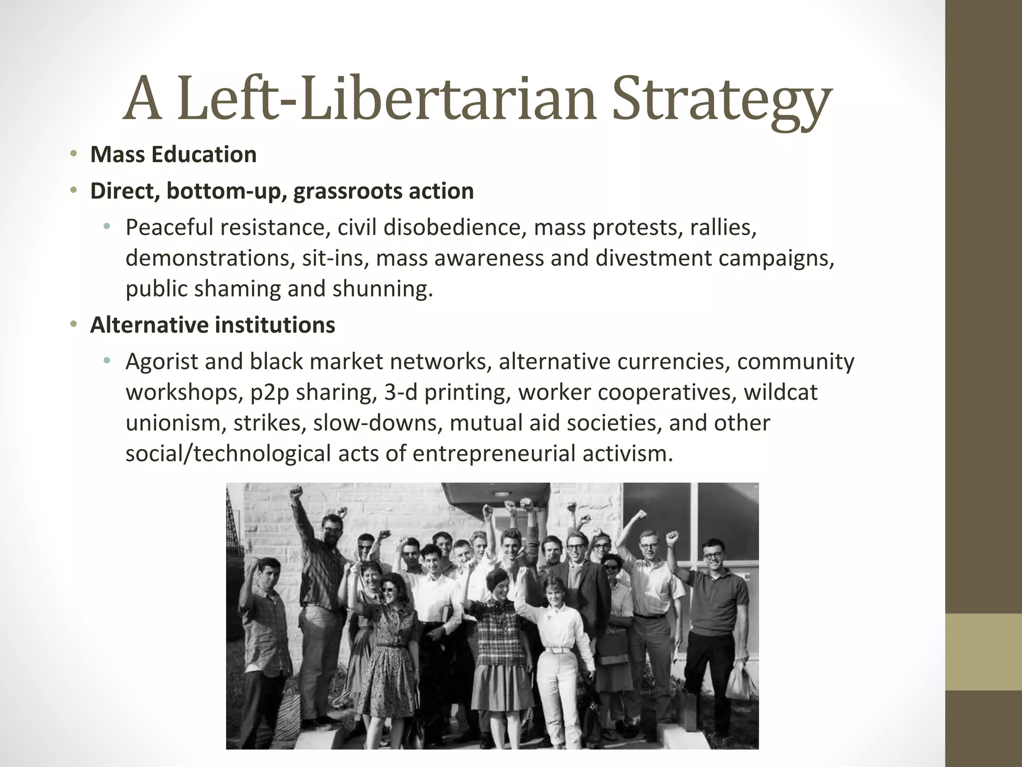 A Left-Libertarian Strategy
• Mass Education
• Direct, bottom-up, grassroots action
• Peaceful resistance, civil disobedience, mass protests, rallies,
demonstrations, sit-ins, mass awareness and divestment campaigns,
public shaming and shunning.
• Alternative institutions
• Agorist and black market networks, alternative currencies, community
workshops, p2p sharing, 3-d printing, worker cooperatives, wildcat
unionism, strikes, slow-downs, mutual aid societies, and other
social/technological acts of entrepreneurial activism.
 