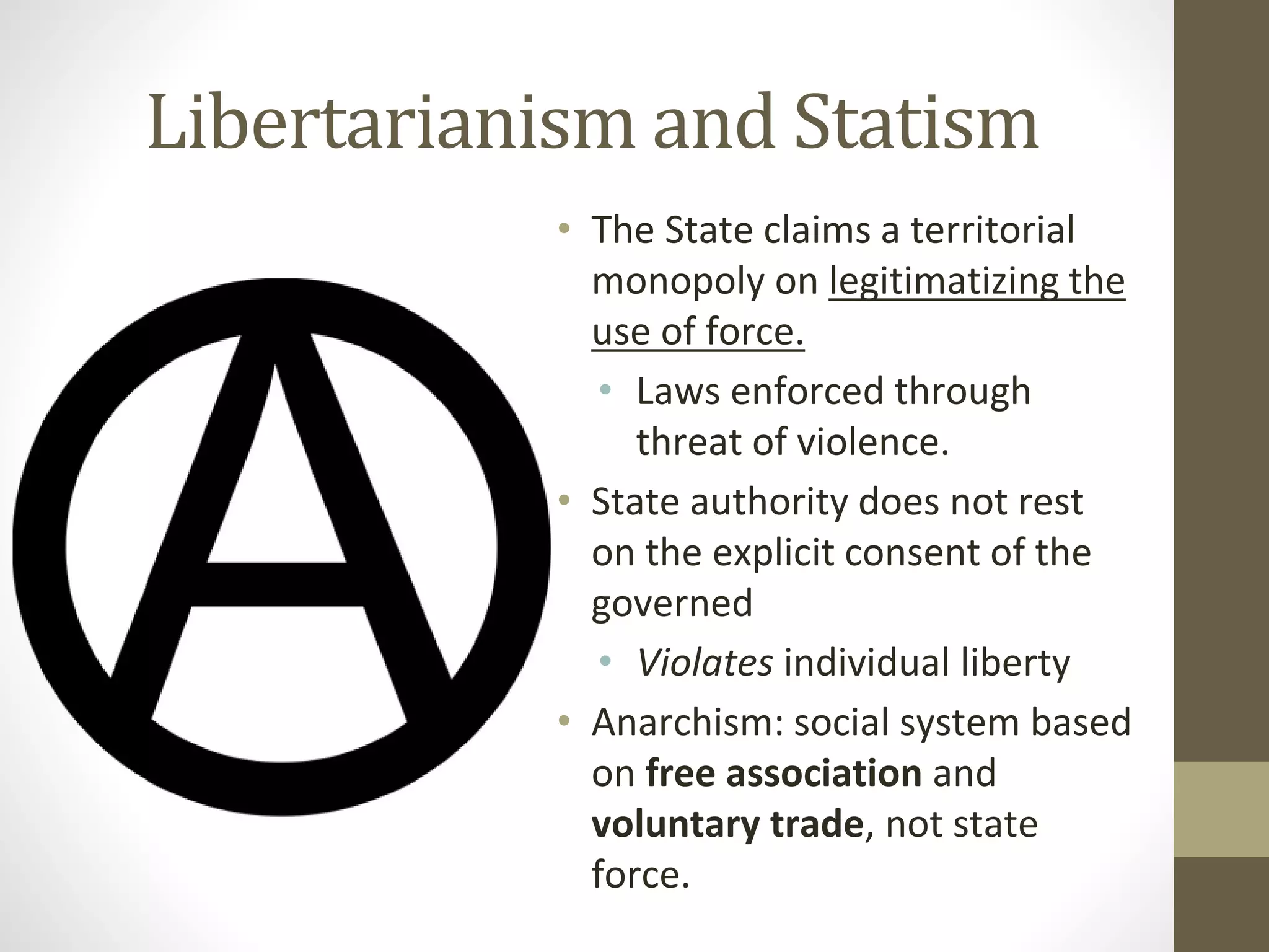 Libertarianism and Statism
• The State claims a territorial
monopoly on legitimatizing the
use of force.
• Laws enforced through
threat of violence.
• State authority does not rest
on the explicit consent of the
governed
• Violates individual liberty
• Anarchism: social system based
on free association and
voluntary trade, not state
force.
 