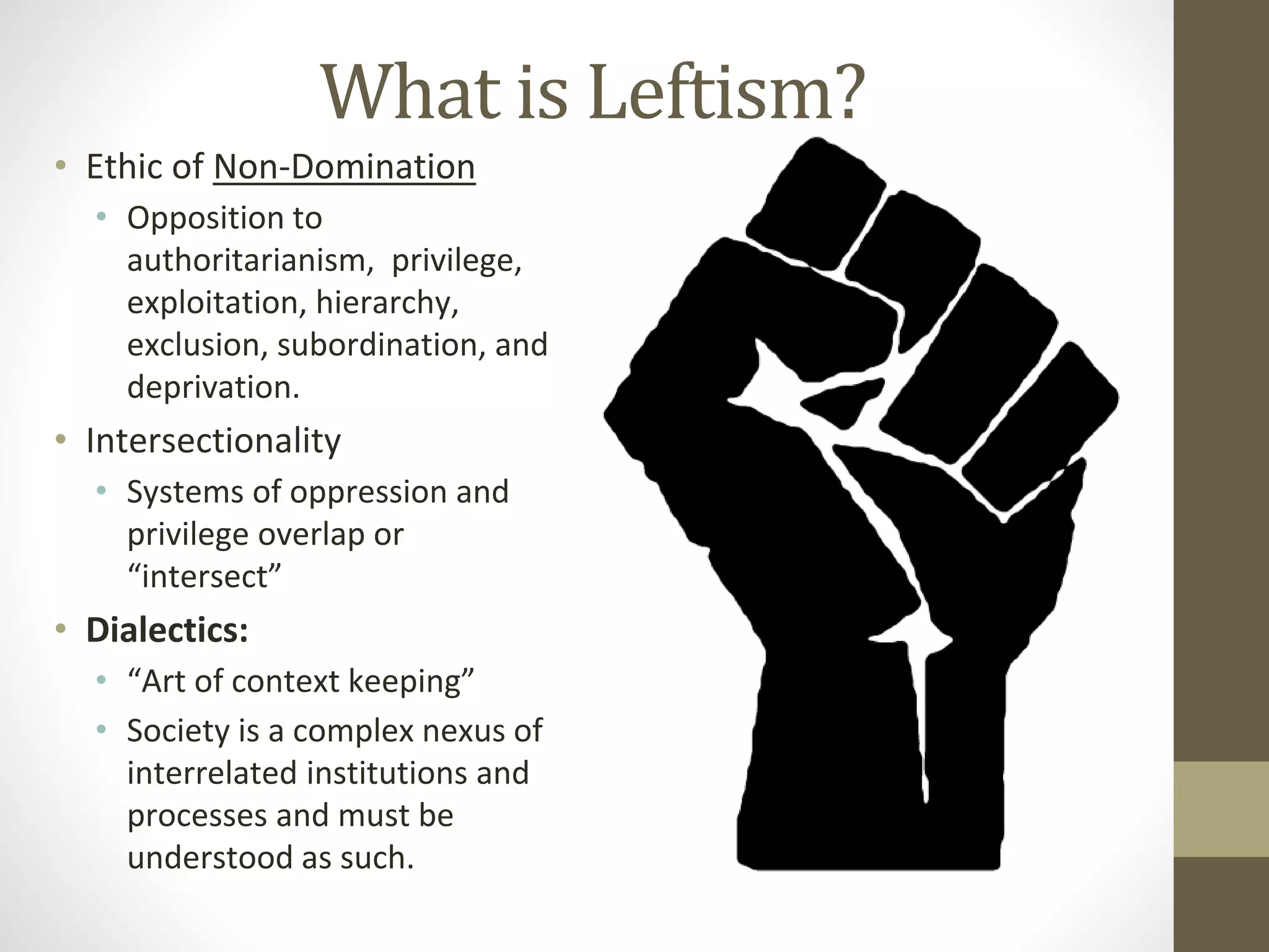 What is Leftism?
• Ethic of Non-Domination
• Opposition to
authoritarianism, privilege,
exploitation, hierarchy,
exclusion, subordination, and
deprivation.
• Intersectionality
• Systems of oppression and
privilege overlap or
“intersect”
• Dialectics:
• “Art of context keeping”
• Society is a complex nexus of
interrelated institutions and
processes and must be
understood as such.
 