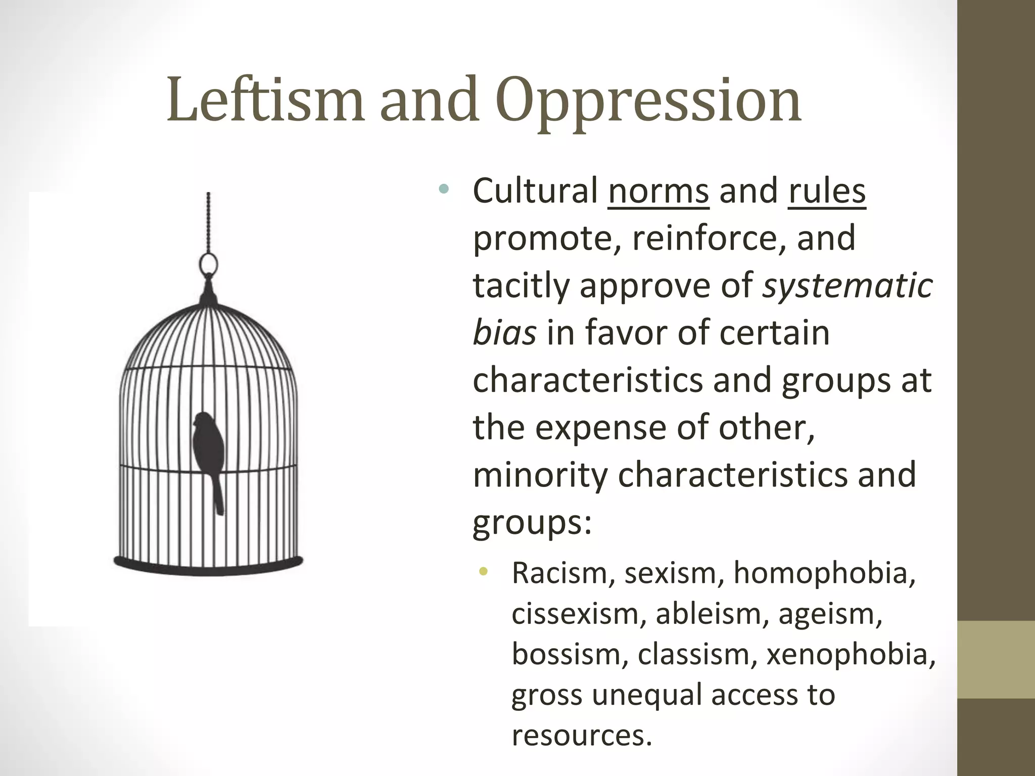 Leftism and Oppression
• Cultural norms and rules
promote, reinforce, and
tacitly approve of systematic
bias in favor of certain
characteristics and groups at
the expense of other,
minority characteristics and
groups:
• Racism, sexism, homophobia,
cissexism, ableism, ageism,
bossism, classism, xenophobia,
gross unequal access to
resources.
 