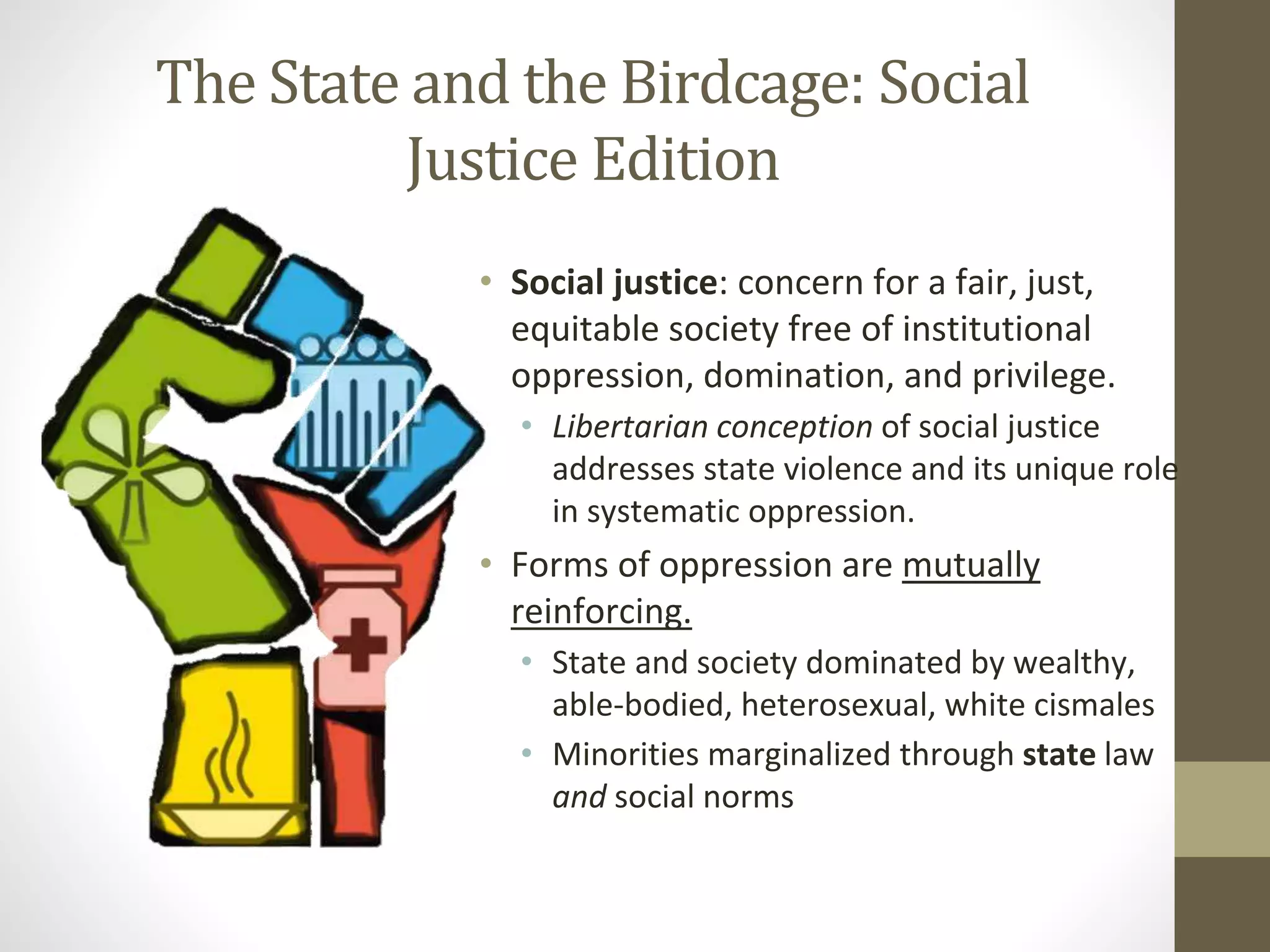 The State and the Birdcage: Social
Justice Edition
• Social justice: concern for a fair, just,
equitable society free of institutional
oppression, domination, and privilege.
• Libertarian conception of social justice
addresses state violence and its unique role
in systematic oppression.
• Forms of oppression are mutually
reinforcing.
• State and society dominated by wealthy,
able-bodied, heterosexual, white cismales
• Minorities marginalized through state law
and social norms
 