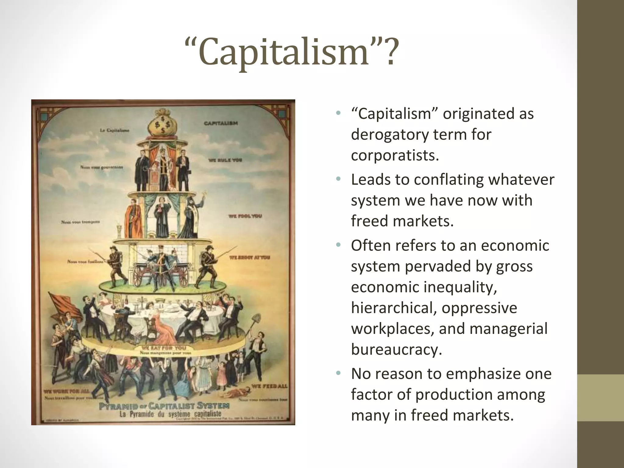 “Capitalism”?
• “Capitalism” originated as
derogatory term for
corporatists.
• Leads to conflating whatever
system we have now with
freed markets.
• Often refers to an economic
system pervaded by gross
economic inequality,
hierarchical, oppressive
workplaces, and managerial
bureaucracy.
• No reason to emphasize one
factor of production among
many in freed markets.
 
