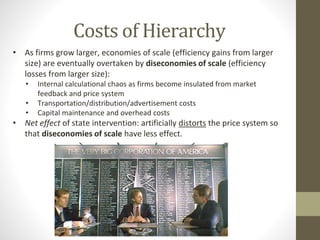 Costs of Hierarchy
• As firms grow larger, economies of scale (efficiency gains from larger
size) are eventually overtaken by diseconomies of scale (efficiency
losses from larger size):
• Internal calculational chaos as firms become insulated from market
feedback and price system
• Transportation/distribution/advertisement costs
• Capital maintenance and overhead costs
• Net effect of state intervention: artificially distorts the price system so
that diseconomies of scale have less effect.
 