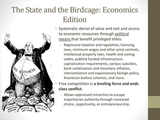 The State and the Birdcage: Economics
Edition
• Systematic denial of voice and exit and access
to economic resources through political
means that benefit privileged elites:
• Regressive taxation and regulation, licensing
laws, minimum wages and other price controls,
intellectual property laws, health and zoning
codes, publicly funded infrastructure,
capitalization requirements, various subsidies,
bank cartelization and monetary inflation,
interventionist and expansionary foreign policy,
Keynesian bailout schemes, and more.
• Free competition is a leveling force and ends
class conflict.
• Allows oppressed minorities to escape
majoritarian authority through increased
choice, opportunity, or entrepreneurship.
 
