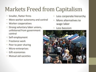 Markets Freed from Capitalism
• Smaller, flatter firms
• More worker autonomy and control
• Worker cooperatives
• Strong voluntary labor unions,
unfettered from government
control
• Self-employment
• Freelance work
• Peer to peer sharing
• Micro-enterprises
• Gift economies
• Mutual aid societies
• Less corporate hierarchy
• More alternatives to
wage labor
• Less bossism
 
