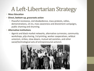 A Left-Libertarian Strategy
• Mass Education
• Direct, bottom-up, grassroots action
• Peaceful resistance, civil disobedience, mass protests, rallies,
demonstrations, sit-ins, mass awareness and divestment campaigns,
public shaming and shunning.
• Alternative institutions
• Agorist and black market networks, alternative currencies, community
workshops, p2p sharing, 3-d printing, worker cooperatives, wildcat
unionism, strikes, slow-downs, mutual aid societies, and other
social/technological acts of entrepreneurial activism.
 