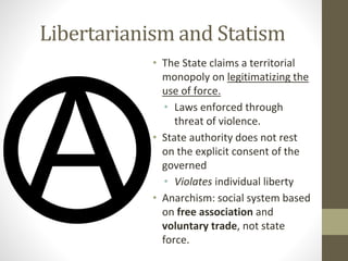 Libertarianism and Statism
• The State claims a territorial
monopoly on legitimatizing the
use of force.
• Laws enforced through
threat of violence.
• State authority does not rest
on the explicit consent of the
governed
• Violates individual liberty
• Anarchism: social system based
on free association and
voluntary trade, not state
force.
 