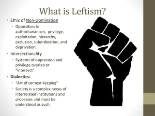 What is Leftism?
• Ethic of Non-Domination
• Opposition to
authoritarianism, privilege,
exploitation, hierarchy,
exclusion, subordination, and
deprivation.
• Intersectionality
• Systems of oppression and
privilege overlap or
“intersect”
• Dialectics:
• “Art of context keeping”
• Society is a complex nexus of
interrelated institutions and
processes and must be
understood as such.
 