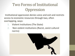 Two Forms of Institutional
Oppression
Institutional oppression denies voice and exit and restricts
access to economic resources through two, often
overlapping, ways:
1. Violent institutions (The State)
2. Non-violent institutions (Racist, sexist cultural
norms)
 