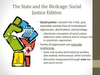 The State and the Birdcage: Social
Justice Edition
• Social justice: concern for a fair, just,
equitable society free of institutional
oppression, domination, and privilege.
• Libertarian conception of social justice
addresses state violence and its unique role
in systematic oppression.
• Forms of oppression are mutually
reinforcing.
• State and society dominated by wealthy,
able-bodied, heterosexual, white cismales
• Minorities marginalized through state law
and social norms
 