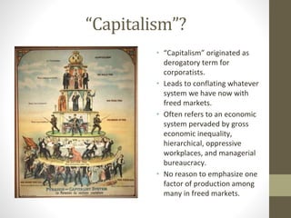 “Capitalism”?
• “Capitalism” originated as
derogatory term for
corporatists.
• Leads to conflating whatever
system we have now with
freed markets.
• Often refers to an economic
system pervaded by gross
economic inequality,
hierarchical, oppressive
workplaces, and managerial
bureaucracy.
• No reason to emphasize one
factor of production among
many in freed markets.
 