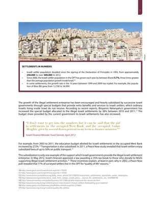 7
Settlements in Numbers
•	 Israeli settler population doubled since the signing of the Declaration of Principles in 1993, from approximately
250,000 to over 500,000 in 2012.
•	 Since 2000, the Israeli settler population in the OPT has grown each year by between 5 and 5.7%, three times greater
than the average population growth inside Israel.10
•	 In some settlements, the growth rate in the 10 years between 1999 and 2009 has tripled. For example, the popula-
tion of Bitar Illit grew from 12,700 to 34,999.’
10 11
The growth of the illegal settlement enterprise has been encouraged and heavily subsidized by successive Israeli
governments through special budgets that provide extra benefits and services to Israeli settlers, which ordinary
Israelis living inside Israel do not receive. According to recent reports, Binyamin Netanyahu’s government has
increased the special budget allocated to the illegal Israeli settlements by 38% between 2010 and 2011.12
The
budget share provided by the current government to Israeli settlements has also increased.
“I don’t want to get into the numbers but it can be said that the aid
to settlements in [the occupied West Bank] and the [occupied] Golan
[Heights] grew by several dozen percent in my term as finance minister.”13
Israeli Finance Minister Yuval Steinitz, April 2012
For example, from 2003 to 2011, the education budget allotted for Israeli settlements in the occupied West Bank
increased by 272%.14
Transportation is also subsidized. In 2011, a Peace Now study revealed that Israeli settlers enjoy
subsidized fares of up to 50% on public transport.15
This subsidization is only one example of the support which Israeli governments provide the illegal Israeli settlement
enterprise. In May 2012, Israel’s Knesset approved a law awarding a 35% tax break to those who donate to NGOs
supporting illegal Israeli settlement activities.16
These incentives explain, at least in part, why in 2002, a Peace Now
poll revealed that 77% of surveyed settlers live in the OPT for“quality of life”reasons.17
10 http://www.jpost.com/Israel/Article.aspx?id=170595
11 http://www.jpost.com/Israel/Article.aspx?id=170595
12 http://www.americantaskforce.org/daily_news_article/2012/08/02/investment_settlements_skyrockets_under_netanyahu
13 http://peacenow.org/entries/must_read_from_todays_israeli_press_-_bonus_for_settlements_nis_1059988790
14 http://www.al-monitor.com/pulse/business/2012/08/calcalist-exposure-the-secret-do.html
15 http://peacenow.org.il/eng/content/peace-now-research-reveals-settlers-freeloading-your-expense
16 http://www.jpost.com/DiplomacyAndPolitics/Article.aspx?id=270883
17 http://peacenow.org.il/eng/content/quality-life-settlers
©Bailasan
 