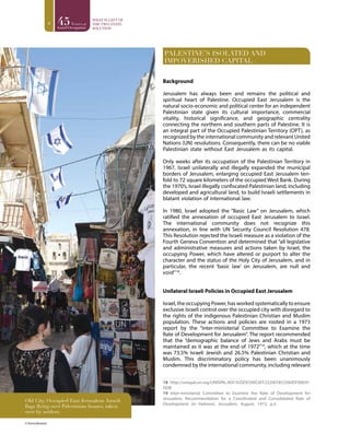 8
PALESTINE’S ISOLATED AND
IMPOVERISHED CAPITAL
Background
Jerusalem has always been and remains the political and
spiritual heart of Palestine. Occupied East Jerusalem is the
natural socio-economic and political center for an independent
Palestinian state given its cultural importance, commercial
vitality, historical significance, and geographic centrality
connecting the northern and southern parts of Palestine. It is
an integral part of the Occupied Palestinian Territory (OPT), as
recognized by the international community and relevant United
Nations (UN) resolutions. Consequently, there can be no viable
Palestinian state without East Jerusalem as its capital.
Only weeks after its occupation of the Palestinian Territory in
1967, Israel unilaterally and illegally expanded the municipal
borders of Jerusalem, enlarging occupied East Jerusalem ten-
fold to 72 square kilometers of the occupied West Bank. During
the 1970’s, Israel illegally confiscated Palestinian land, including
developed and agricultural land, to build Israeli settlements in
blatant violation of international law.
In 1980, Israel adopted the “Basic Law” on Jerusalem, which
ratified the annexation of occupied East Jerusalem to Israel.
The international community does not recognize this
annexation, in line with UN Security Council Resolution 478.
This Resolution rejected the Israeli measure as a violation of the
Fourth Geneva Convention and determined that “all legislative
and administrative measures and actions taken by Israel, the
occupying Power, which have altered or purport to alter the
character and the status of the Holy City of Jerusalem, and in
particular, the recent ‘basic law’ on Jerusalem, are null and
void”18
.
Unilateral Israeli Policies in Occupied East Jerusalem
Israel, the occupying Power, has worked systematically to ensure
exclusive Israeli control over the occupied city with disregard to
the rights of the indigenous Palestinian Christian and Muslim
population. These actions and policies are rooted in a 1973
report by the “inter-ministerial Committee to Examine the
Rate of Development for Jerusalem”. The report recommended
that the “demographic balance of Jews and Arabs must be
maintained as it was at the end of 1972”19
, which at the time
was 73.5% Israeli Jewish and 26.5% Palestinian Christian and
Muslim. This discriminatory policy has been unanimously
condemned by the international community, including relevant
18 http://unispal.un.org/UNISPAL.NSF/0/DDE590C6FF232007852560DF0065F-
DDB
19 Inter-ministerial Committee to Examine the Rate of Development for
Jerusalem, Recommendation for a Coordinated and Consolidated Rate of
Development (in Hebrew), Jerusalem, August, 1973, p.3.
© Emma Bostock
Old City, Occupied East Jerusalem. Israeli
flags flying over Palestinian homes, taken
over by settlers.
 