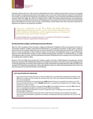 10
Estimates indicate that since 1967, Israel has demolished more than 3,300 homes and other structures in occupied
East Jerusalem, including several historic and religious sites, such as the historic Moroccan Quarter in the Old City
of Jerusalem. According to the Palestinian Central Bureau of Statistics, Israeli authorities demolished 94 Palestinian
homes in 2005, 83 in 2006, 78 in 2007, 87 in 2008 and 103 in 2009. These policies effectively force many Palestinians
from their land, as the difficulty and expense of rebuilding proves too great. Furthermore, Israel has also demolished
about 100 livelihood structures such as shops, small factories, animal shelters and other structures important for
Palestinian economy in occupied East Jerusalem.
“[t]he new…settlements in…the West Bank and inside Palestinian
neighborhoods in East Jerusalem - are the new frontiers of dispossession
of the traditional inhabitants, and the implementation of a strategy of
Judaisation and control of the territory.”21
UN Special Rapporteur on adequate housing as a component of the right to an adequate
standard of living, Ms. Raquel Rolnik (February 2012).
Revoking Residency Rights and Denying Family Reunification
After the 1967 occupation of East Jerusalem, indigenous Palestinian inhabitants of the city were given the status of
“permanent resident”. In effect, Israel treats the Palestinians in occupied East Jerusalem as aliens with a residence
permit that can be revoked if they leave the city to live elsewhere, including other parts of the OPT. Israel has the
power to strip Jerusalemites of their residency solely at its discretion and habitually refuses to grant Palestinian
spouses of non-Jerusalemites residency status, thereby denying family unification. In implementing its so-called
“demographic balance”policy, Israel has prohibited thousands of Palestinians from residing in the city of their birth
by revoking their residency rights.
Between 1967 and 2008, Israel revoked the “residency rights” of at least 14,084 Palestinian Jerusalemites, directly
impacting more than 20% of Palestinian families in occupied East Jerusalem. In the past ten years, this illegal practice
increased significantly. According to the Israeli human rights organization Hamoked, between 2006 and 2008, Israel
revoked 4,577 Palestinian Jerusalemites of their identification cards, thus effectively banishing them from their city
and severing their ties with their families and livelihood.
FACTS ON OCCUPIED EAST JERUSALEM
•	 Due to discriminatory Israeli restrictions on land use, Palestinians in occupied East Jerusalem live and build on only
14% of the occupied city. This number has remained static since 1967, even though the Palestinian population in
the city has quadrupled.
•	 The Israeli occupying forces have destroyed over 3,300 Palestinian homes in occupied East Jerusalem since 1967.
•	 Because of Israeli restrictions, at least 160,000 Palestinians in occupied East Jerusalem have no suitable or legal
connection to water networks.
•	 Despite numerically accounting for only approximately 20% of the building infractions, more than 70% of demoli-
tions in occupied East Jerusalem are carried out against Palestinian buildings.
•	 Approximately 35% of the Palestinian economy is dependent upon metropolitan East Jerusalem, which extends
from Ramallah to Bethlehem.
•	 The international community unanimously rejects Israel’s claim of sovereignty over occupied East Jerusalem.
•	 There are several United Nations resolutions on Jerusalem, including Security Council resolutions 242, 252, 267, 298,
476 and 478.
21 http://www.ohchr.org/EN/NewsEvents/Pages/DisplayNews.aspx?NewsID=11815&LangID=E
 