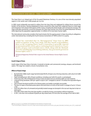 16
OCCUPATION AND SIEGE – THE GAZA STRIP
The Gaza Strip is an integral part of the Occupied Palestinian Territory. It is one of the most densely populated
regions in the world (over 4,500 people per sq. km).
In 2005, Israel unilaterally evacuated its settlers from the Gaza Strip and redployed its military forces around the
borders of the territory. Having redeployed its forces around the strip, Israel then subjected Gaza to a total siege
and remained in full control of all aspects of life in Gaza, including the Strip’s border and commercial crossings. The
siege artificially severed the connection between the Gaza Strip and the rest of the Occupied Palestinian Territory
while depriving the population (approximately 1.6 million) of its most basic human rights.
The international community considers that Israel remains the Occupying power in Gaza, bound by its obligations
under international law, including the Fourth Geneva Convention of 1949 to which it is a party.
“Israel has contended that its “disengagement” from Gaza in 2005
ended occupation of the Gaza Strip, and thus Israeli responsibilities
there as the occupying Power. Such a contention is generally rejected
in international law circles, given continuing Israeli control over Gaza’s
border, airspace and territorial waters which, along with the blockade
(severely curtailing the Gaza fishing industry),has generated a persistent
human rights crisis.”26
UN Special Rapporteur Richard Falk in report to the United Nations Human Rights Council,
2011
Israel’s Siege of Gaza
Israel’s siege of the Gaza Strip is hermetic. It extends to border and commercial crossings, airspace, and territorial
waters. This siege has created a chronic humanitarian crisis.
Effects of Gaza’s Siege
•	 By September 2008, Israel’s siege had eliminated 99.4% of Gaza’s once thriving industries; with only 23 of 3,900
left operating.
•	 High unemployment: 34% of Gaza’s workforce, including over half of its youth, is unemployed.
•	 Food insecurity: 44% of Palestinians living in Gaza are food insecure and about 80% are aid recipients.
•	 Lowered living standards: GDP per capita in Gaza in 2011 dropped to almost 17% below the equivalent figure
in 2005.
•	 35% of Gaza’s farmland and 85% of its fishing waters are totally or partially inaccessible.
•	 The ban on repair of bombed power plants and restrictions on entry of fuel result in outages of up to 12 hours
a day.
•	 Some 90 million liters of untreated and partially treated sewage are dumped in the sea each day due to ban on
spare parts.
•	 Over 90% of the water from the Gaza aquifer is unsafe for human consumption without treatment.
•	 In 2011, less than one truckload of goods per day exited Gaza; 97% less than the average of first half of 2007.
26 http://unispal.un.org/UNISPAL.NSF/0/DEB9F05FFDAC98FA8525792E0047A588
* From OCHA Report, released in June 2012: http://www.ochaopt.org/documents/ocha_opt_gaza_blockade_factsheet_june_2012_english.pdf
 