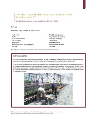 17
“The idea is to put the Palestinians on a diet but not make
them die of hunger.”27
Dov Weisglass, advisor to the Israeli Prime Minister, 2006
In Focus
Example of Good banned* by Israel (2010)28
Fresh meat
Plaster
Musical instruments
Size A4 paper
Notebooks
Sewing machines and spare parts
Glucose
Wood for construction
Tarpaulin sheets for huts
Fabric (for clothing)
Fishing rods
Ropes for fishing
Irrigation pipe systems
Livestock
* Some banned goods are said to be allowed entry to internationally-administered projects
27 http://www.miftah.org/Display.cfm?DocId=9604&CategoryId=5; source: Agence France Presse
28 http://www.gisha.org/userfiles/file/publications/products060610_eng(1).pdf
SUFFOCATING GAZA
In 2010, Gisha, an Israeli human rights organization, secured the release of three official documents outlining Israel’s pol-
icy of siege, including its“policy of deliberate reduction”of basic goods. Among the findings, Gisha noted:
“The documents contain a series of formulas created by the Defense Ministry to compute product inventory (pages 8-10).
The calculations are presumed to allow [Israeli authorities] to measure what is called the“length of breath”(section i, page
8).The formula states that if you divide the inventory in the Strip by the daily consumption needs of residents, you will get
the number of days it will take for residents of Gaza to run out of that basic product, or in other words, until their“length
of breath”will run out.”25
©UNRWA
 