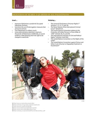 18
DETENTION OF NEARLY A QUARTER OF ALL PALESTINIANS
Israel ...
•	 Imprisons Palestinians outside the Occupied
Palestinian Territory.
•	 Sanctions the use of interrogation measures that
amount to torture.
•	 Tries Palestinians in military courts
•	 Using‘administrative detention’, imprisons
thousands of Palestinians indefinitely, on secret
evidence, while denying them the right to be
charged or stand trial.
Violating ...
•	 The Universal Declaration of Human Rights125
(Articles 7, 9, 13, 17, and 18)
•	 The Rome Statute of the International Criminal
Court26
(Article 8.2)
•	 The Fourth Geneva Convention relative to the
Protection of Civilian Persons in Time of War of
194927
(Articles 49, 76, and 78)
•	 The International Covenant on Civil and Political
Rights28
(Articles 4 and 9(4))
•	 The United Nations Convention on the Rights of the
Child29
•	 The United Nations Convention against Torture and
Other Cruel, Inhuman or Degrading Treatment or
Punishment30
29 3031 32 3334
25 http://www.un.org/en/documents/udhr/
26 http://untreaty.un.org/cod/icc/statute/romefra.htm
27 http://www.icrc.org/ihl.nsf/full/380
28 http://www2.ohchr.org/english/law/ccpr.htm
29 http://www2.ohchr.org/english/law/crc.htm
30 http://untreaty.un.org/cod/avl/pdf/ha/catcidtp/catcidtp_e.pdf
© ccdprj
 