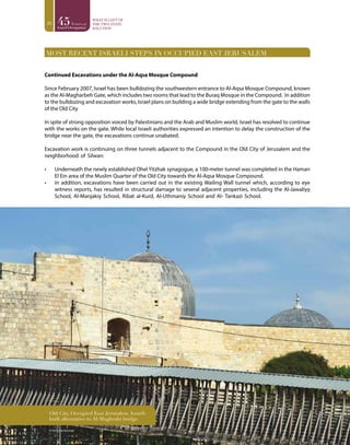 20
Most recent Israeli Steps in Occupied East Jerusalem
Continued Excavations under the Al-Aqsa Mosque Compound
Since February 2007, Israel has been bulldozing the southwestern entrance to Al-Aqsa Mosque Compound, known
as the Al-Magharbeh Gate, which includes two rooms that lead to the Buraq Mosque in the Compound. In addition
to the bulldozing and excavation works, Israel plans on building a wide bridge extending from the gate to the walls
of the Old City
In spite of strong opposition voiced by Palestinians and the Arab and Muslim world, Israel has resolved to continue
with the works on the gate. While local Israeli authorities expressed an intention to delay the construction of the
bridge near the gate, the excavations continue unabated.
Excavation work is continuing on three tunnels adjacent to the Compound in the Old City of Jerusalem and the
neighborhood of Silwan:
•	 Underneath the newly established Ohel Yitzhak synagogue, a 100-meter tunnel was completed in the Haman
El Ein area of the Muslim Quarter of the Old City towards the Al-Aqsa Mosque Compound.
•	 In addition, excavations have been carried out in the existing Wailing Wall tunnel which, according to eye
witness reports, has resulted in structural damage to several adjacent properties, including the Al-Jawaliyy
School, Al-Manjakiy School, Ribat al-Kurd, Al-Uthmaniy School and Al- Tankazi School.
© Vivienne Gorman
Old City, Occupied East Jerusalem. Israeli-
built alternative to Al-Mughrabi bridge.
 