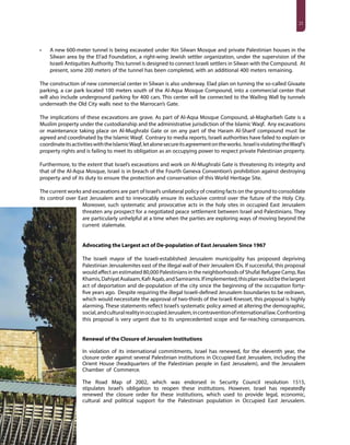 21
•	 A new 600-meter tunnel is being excavated under ‘Ain Silwan Mosque and private Palestinian houses in the
Silwan area by the El’ad Foundation, a right-wing Jewish settler organization, under the supervision of the
Israeli Antiquities Authority.This tunnel is designed to connect Israeli settlers in Silwan with the Compound. At
present, some 200 meters of the tunnel has been completed, with an additional 400 meters remaining.
The construction of new commercial center in Silwan is also underway. Elad plan on turning the so-called Givaate
parking, a car park located 100 meters south of the Al-Aqsa Mosque Compound, into a commercial center that
will also include underground parking for 400 cars. This center will be connected to the Wailing Wall by tunnels
underneath the Old City walls next to the Marrocan’s Gate.
The implications of these excavations are grave. As part of Al-Aqsa Mosque Compound, al-Magharbeh Gate is a
Muslim property under the custodianship and the administrative jurisdiction of the Islamic Waqf. Any excavations
or maintenance taking place on Al-Mughrabi Gate or on any part of the Haram Al-Sharif compound must be
agreed and coordinated by the Islamic Waqf. Contrary to media reports, Israeli authorities have failed to explain or
coordinateitsactivitieswiththeIslamicWaqf,letalonesecureitsagreementontheworks. IsraelisviolatingtheWaqf’s
property rights and is failing to meet its obligation as an occupying power to respect private Palestinian property.
Furthermore, to the extent that Israel’s excavations and work on Al-Mughrabi Gate is threatening its integrity and
that of the Al-Aqsa Mosque, Israel is in breach of the Fourth Geneva Convention’s prohibition against destroying
property and of its duty to ensure the protection and conservation of this World Heritage Site.
The current works and excavations are part of Israel’s unilateral policy of creating facts on the ground to consolidate
its control over East Jerusalem and to irrevocably ensure its exclusive control over the future of the Holy City.
Moreover, such systematic and provocative acts in the holy sites in occupied East Jerusalem
threaten any prospect for a negotiated peace settlement between Israel and Palestinians. They
are particularly unhelpful at a time when the parties are exploring ways of moving beyond the
current stalemate.
Advocating the Largest act of De-population of East Jerusalem Since 1967
The Israeli mayor of the Israeli-established Jerusalem municipality has proposed depriving
Palestinian Jerusalemites east of the illegal wall of their Jerusalem IDs. If successful, this proposal
would affect an estimated 80,000 Palestinians in the neighborhoods of Shufat Refugee Camp, Ras
Khamis,DahiyatAsalaam,KafrAqab,andSamiramis.Ifimplemented,thisplanwouldbethelargest
act of deportation and de-population of the city since the beginning of the occupation forty-
five years ago. Despite requiring the illegal Israeli-defined Jerusalem boundaries to be redrawn,
which would necessitate the approval of two-thirds of the Israeli Knesset, this proposal is highly
alarming. These statements reflect Israel’s systematic policy aimed at altering the demographic,
social,andculturalrealityinoccupiedJerusalem,incontraventionofinternationallaw.Confronting
this proposal is very urgent due to its unprecedented scope and far-reaching consequences.
Renewal of the Closure of Jerusalem Institutions
In violation of its international commitments, Israel has renewed, for the eleventh year, the
closure order against several Palestinian institutions in Occupied East Jerusalem, including the
Orient House (headquarters of the Palestinian people in East Jerusalem), and the Jerusalem
Chamber of Commerce.
The Road Map of 2002, which was endorsed in Security Council resolution 1515,
stipulates Israel’s obligation to reopen these institutions. However, Israel has repeatedly
renewed the closure order for these institutions, which used to provide legal, economic,
cultural and political support for the Palestinian population in Occupied East Jerusalem.
 