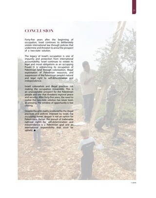 2323
CONCLUSION
Forty-five years after the beginning of
occupation, Israel continues to deliberately
violate international law through policies that
undermine and threaten to annul the prospect
of a two-state solution.
The legacy of Israel’s occupation is one of
impunity and protection from international
accountability. Israel continues to violate its
legal and moral obligations as an occupying
Power. It is entrenching its occupation of
Palestinian land through colonization, illegal
exploitation of Palestinian resources, and
suppression of the Palestinian people’s natural
and legal right to self-determination and
independence.
Israeli colonialism and illegal practices risk
making the occupation irreversible. This is
an unacceptable prospect for the Palestinian
people and one that threatens regional peace
and security. After forty-five years, the need to
realize the two-state solution has never been
as pressing. The window of opportunity is fast
closing.
Despite the grim reality produced by the illegal
practices and policies imposed by Israel, the
occupying Power, despair is not an option for
Palestinians. Rather, the pursuit of inalienable
national rights for self-determination and
independence is a Palestinian goal and an
international responsibility that must be
upheld.
© UNFPA
 