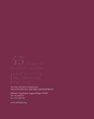 45Years of
Israeli Occupation
What is Left of
the Two-State
Solution
www.nad-plo.org
Palestine Liberation Organization
Negotiations Affairs Department
Palestine Liberation Organization
Negotiations Affairs Department
Palestine Negotiations Support Project (PNSP)
Tel: +972 2 296 3741
Fax: +972 2 296 3740
www.nad-plo.org
45Years of
Israeli Occupation
What is Left of
the Two-State
Solution
 