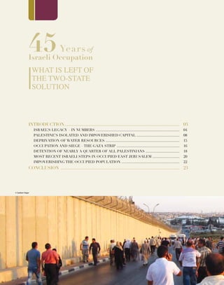 45Years of
Israeli Occupation
What is Left of
the Two-State
Solution
INTRODUCTION................................................................................................
ISRAEL’S LEGACY – IN NUMBERS ....................................................................................
PALESTINE’S ISOLATED AND IMPOVERISHED CAPITAL ...........................................
DEPRIVATION OF WATER RESOURCES ..........................................................................
OCCUPATION AND SIEGE – THE GAZA STRIP ...............................................................
DETENTION OF NEARLY A QUARTER OF ALL PALESTINIANS ..................................
Most recent Israeli Steps in Occupied East Jerusalem ...........................
IMPOVERISHING THE OCCUPIED POPULATION ..........................................................
CONCLUSION ...................................................................................................
03
04
08
15
16
18
20
22
23
© Saddam Najjar
© Saddam Najjar
 