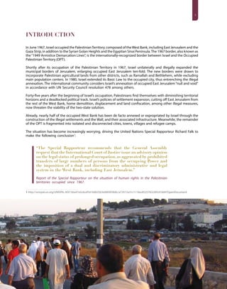 3
INTRODUCTION
In June 1967, Israel occupied the PalestinianTerritory, composed of theWest Bank, including East Jerusalem and the
Gaza Strip, in addition to the Syrian Golan Heights and the Egyptian Sinai Peninsula.The 1967 border, also known as
the “1949 Armistice Demarcation Lines”, is the internationally-recognized border between Israel and the Occupied
PalestinianTerritory (OPT).
Shortly after its occupation of the Palestinian Territory in 1967, Israel unilaterally and illegally expanded the
municipal borders of Jerusalem, enlarging occupied East Jerusalem ten-fold. The new borders were drawn to
incorporate Palestinian agricultural lands from other districts, such as Ramallah and Bethlehem, while excluding
main population centers. In 1980, Israel extended its Basic Law to the occupied city, thus entrenching the illegal
annexation. The international community considers Israel’s annexation of occupied East Jerusalem “null and void”
in accordance with UN Security Council resolution 478 among others.
Forty-five years after the beginning of Israel’s occupation, Palestinians find themselves with diminishing territorial
horizons and a deadlocked political track. Israel’s policies of settlement expansion, cutting off East Jerusalem from
the rest of the West Bank, home demolition, displacement and land confiscation, among other illegal measures,
now threaten the viability of the two-state solution.
Already, nearly half of the occupied West Bank has been de facto annexed or expropriated by Israel through the
construction of the illegal settlements and the Wall, and their associated infrastructure. Meanwhile, the remainder
of the OPT is fragmented into isolated and disconnected cities, towns, villages and refugee camps.
The situation has become increasingly worrying, driving the United Nations Special Rapporteur Richard Falk to
make the following conclusion1
:
“The Special Rapporteur recommends that the General Assembly
request that the International Court of Justice issue an advisory opinion
on the legal status of prolonged occupation, as aggravated by prohibited
transfers of large numbers of persons from the occupying Power and
the imposition of a dual and discriminatory administrative and legal
system in the West Bank, including East Jerusalem.”
Report of the Special Rapporteur on the situation of human rights in the Palestinian
territories occupied since 1967.
1 http://unispal.un.org/UNISPAL.NSF/5ba47a5c6cef541b802563e000493b8c/a72012a31c1116ec8525782c00547dd4?OpenDocument
 