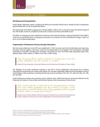 4
ISRAEL’S LEGACY – IN NUMBERS
Shrinking Land, Erasing Borders
Israel’s illegal settlement regime, including the Wall and associated infrastructure, already de facto expropriates
approximately 46% of the occupied West Bank.
The total length of the Wall (as approved on 30 April 2006) is 708 km. This is more than twice the 320 km length of
the 1967 border. Israel has completed construction of almost two thirds of the Wall’s route.2
The Wall is an integral part of the settlement enterprise and its land grab policies. Approximately 85% of the Wall is
inside the occupied West Bank, including East Jerusalem. For instance, the Ariel and Kedumim “fingers” stretch as
far as 22 km inside the West Bank.
Fragmentation of Palestinian Territory through Colonization
The first Israeli settlement in the OPT was established in 1967, the same year that the West Bank and Gaza Strip
fell under Israeli occupation. Since then, Israel, the occupying Power, has engaged in the colonization and illegal
exploitation of the OPT, including East Jerusalem. This policy has seen the Israeli settler population grow from
approximately 5,0003
settlers in 1968 to over half a million today.
“The Occupying Power shall not deport or transfer parts of its own
civilian population into the territory it occupies”4
Article 49, Fourth Geneva Convention Relevant to the Protection of Civilians in Times of War.
The illegality of all Israeli settlement activities in the OPT is firmly established. International law, including
international humanitarian law, renders them illegal. This has been repeatedly reaffirmed and embodied in various
United Nations (UN) resolutions, including UN Security Council resolutions 252, 267, 271, 446, 452, 465, 471, 478,
672 and 904.
Israel’s settlement activities also constitute a grave violation of the 1949 Fourth Geneva Convention Relevant to the
Protection of Civilians in Times of War and the Rome Statute of the International Criminal Court.
“The transfer, directly or indirectly, by the Occupying Power of parts
of its own civilian population into the territory it occupies, or the
deportation or transfer of all or parts of the population of the occupied
territory within or outside this territory”5
Article 8.2.b.viii, Rome Statute of the International Criminal Court, which lists the above as a
‘serious violation of the laws and customs applicable in international armed conflict’
2 http://unispal.un.org/UNISPAL.NSF/0/63CE9EE7C1E01AD88525789D004BCCFF
3 http://www.passia.org/palestine_facts/pdf/pdf2006/6-Land-Settlements.pdf
4 http://www.icrc.org/ihl.nsf/385ec082b509e76c41256739003e636d/6756482d86146898c125641e004aa3c5
5 http://untreaty.un.org/cod/icc/statute/romefra.htm
 