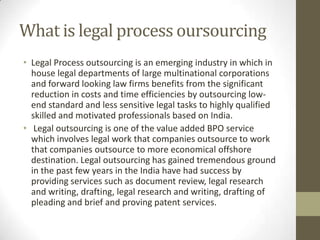 What is legal process oursourcing
• Legal Process outsourcing is an emerging industry in which in
  house legal departments of large multinational corporations
  and forward looking law firms benefits from the significant
  reduction in costs and time efficiencies by outsourcing low-
  end standard and less sensitive legal tasks to highly qualified
  skilled and motivated professionals based on India.
• Legal outsourcing is one of the value added BPO service
  which involves legal work that companies outsource to work
  that companies outsource to more economical offshore
  destination. Legal outsourcing has gained tremendous ground
  in the past few years in the India have had success by
  providing services such as document review, legal research
  and writing, drafting, legal research and writing, drafting of
  pleading and brief and proving patent services.
 