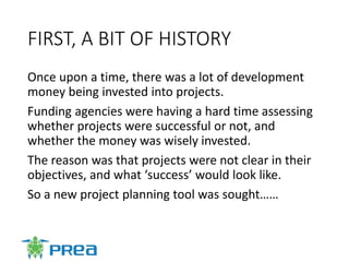 FIRST, A BIT OF HISTORY
Once upon a time, there was a lot of development
money being invested into projects.
Funding agencies were having a hard time assessing
whether projects were successful or not, and
whether the money was wisely invested.
The reason was that projects were not clear in their
objectives, and what ‘success’ would look like.
So a new project planning tool was sought……
 