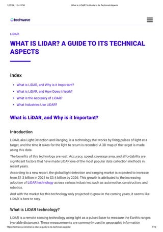 1/11/24, 12:41 PM What is LiDAR? A Guide to its Technical Aspects
https://techwave.net/what-is-lidar-a-guide-to-its-technical-aspects/ 1/13
LIDAR
WHAT IS LIDAR? A GUIDE TO ITS TECHNICAL
ASPECTS
Index
What is LiDAR, and Why is it Important?
What is LiDAR, and How Does it Work?
What is the Accuracy of LiDAR?
What Industries Use LiDAR?
What is LiDAR, and Why is it Important?
Introduction
LiDAR, aka Light Detection and Ranging, is a technology that works by firing pulses of light at a
target, and the time it takes for the light to return is recorded. A 3D map of the target is made
using this data.
The benefits of this technology are vast. Accuracy, speed, coverage area, and affordability are
significant factors that have made LiDAR one of the most popular data collection methods in
recent years.
According to a new report, the global light detection and ranging market is expected to increase
from $1.3 billion in 2021 to $3.4 billion by 2026. This growth is attributed to the increasing
adoption of LiDAR technology across various industries, such as automotive, construction, and
robotics.
And with the market for this technology only projected to grow in the coming years, it seems like
LiDAR is here to stay.
What is LiDAR technology?
LiDAR is a remote sensing technology using light as a pulsed laser to measure the Earth’s ranges
(variable distances). These measurements are commonly used in geographic information
 