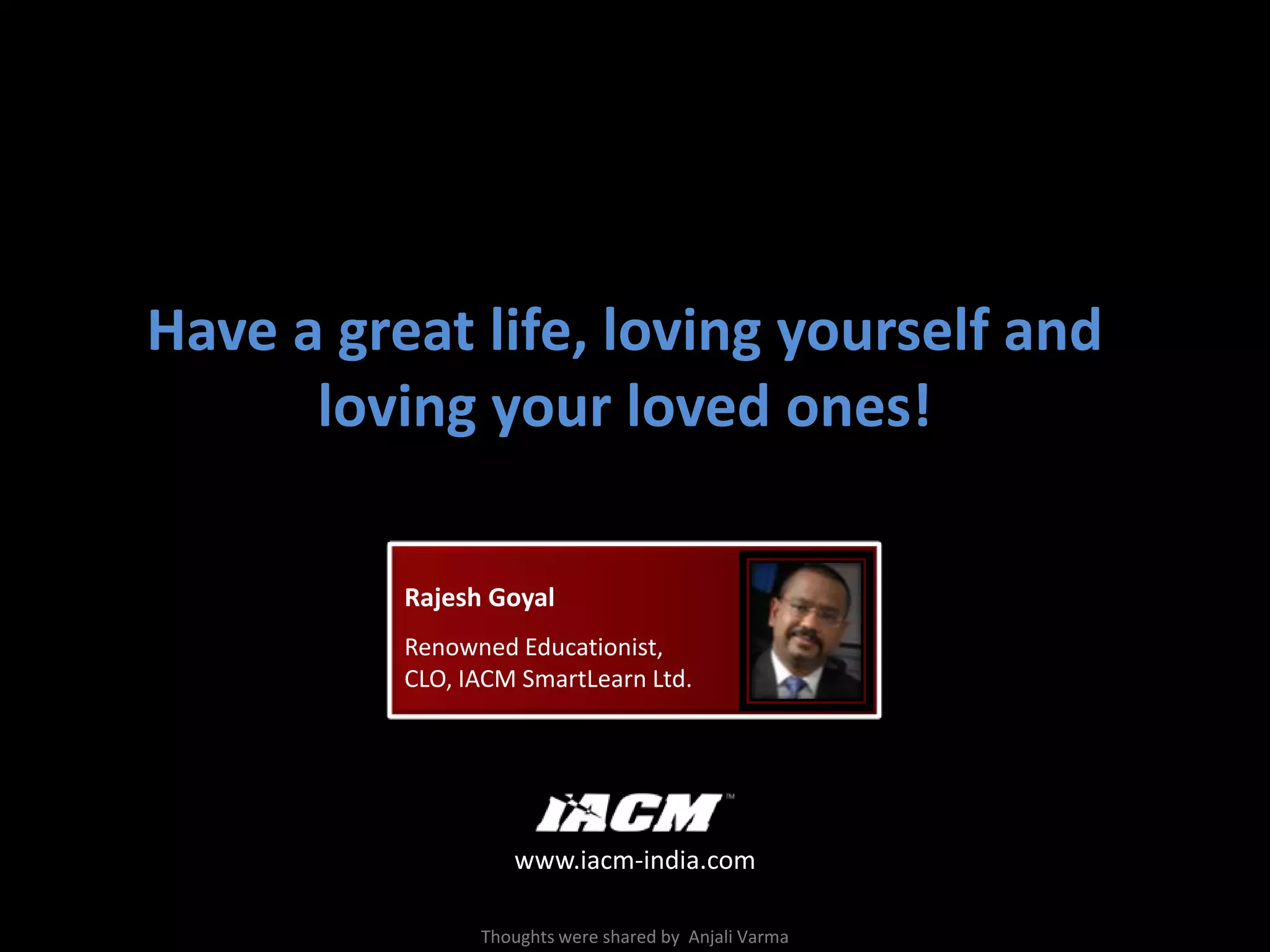 Have a great life, loving yourself and loving your loved ones!Rajesh GoyalRenowned Educationist,CLO, IACM SmartLearn Ltd.www.iacm-india.comThoughtswere shared by AnjaliVarma