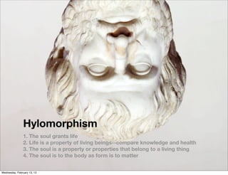 Hylomorphism
                1. The soul grants life
                2. Life is a property of living beings--compare knowledge and health
                3. The soul is a property or properties that belong to a living thing
                4. The soul is to the body as form is to matter


Wednesday, February 13, 13
 