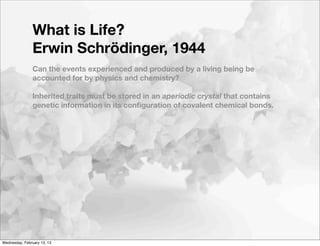 What is Life?
                Erwin Schrödinger, 1944
                Can the events experienced and produced by a living being be
                accounted for by physics and chemistry?

                Inherited traits must be stored in an aperiodic crystal that contains
                genetic information in its conﬁguration of covalent chemical bonds.




Wednesday, February 13, 13
 