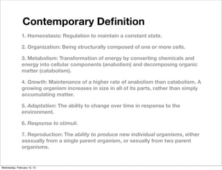 Contemporary Deﬁnition
               1. Homeostasis: Regulation to maintain a constant state.

               2. Organization: Being structurally composed of one or more cells.

               3. Metabolism: Transformation of energy by converting chemicals and
               energy into cellular components (anabolism) and decomposing organic
               matter (catabolism).

               4. Growth: Maintenance of a higher rate of anabolism than catabolism. A
               growing organism increases in size in all of its parts, rather than simply
               accumulating matter.

               5. Adaptation: The ability to change over time in response to the
               environment.

               6. Response to stimuli.

               7. Reproduction: The ability to produce new individual organisms, either
               asexually from a single parent organism, or sexually from two parent
               organisms.


Wednesday, February 13, 13
 