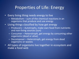 Properties of Life: Energy
• Every living thing needs energy to live
– Metabolism – sum of the chemical reactions in an
organisms that produce and use energy
• Living things classified by how get energy
– Producers – Autotrophs, make own food from nutrients
and non-living sources (sun)
– Consumer – Heterotroph, get energy by consuming other
organisms (dead or alive)
– Decomposer – Heterotroph, get energy from dead
organisms or wastes
• All types of organisms live together in ecosystem and
make a food web
 