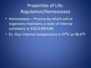 Properties of Life:
Regulation/Homeostasis
• Homeostasis – Process by which cell or
organisms maintains a state of internal
constancy or EQUILIBRIUM
• Ex. Your internal temperature is 37⁰C or 98.6⁰F
 