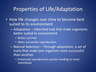 Properties of Life/Adaptation
• How life changes over time to become best
suited to its environment
– Adaptation – Inherited trait that make organisms
better suited to environment
• Better survival
• More successful reproduction
– Natural Selection – Through adaptation, a set of
traits that make one organism more successful
than another
• Enhanced reproductive success leading to more
individuals
 