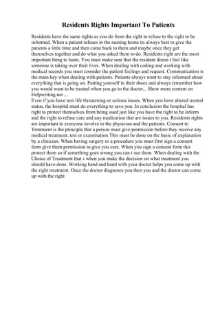 Residents Rights Important To Patients
Residents have the same rights as you do from the right to refuse to the right to be
informed. When a patient refuses in the nursing home its always best to give the
patients a little time and then come back to them and maybe once they get
themselves together and do what you asked them to do. Residents right are the most
important thing to learn. You must make sure that the resident doesn t feel like
someone is taking over their lives. When dealing with coding and working with
medical records you must consider the patient feelings and request. Communication is
the main key when dealing with patients. Patients always want to stay informed about
everything that is going on. Putting yourself in their shoes and always remember how
you would want to be treated when you go to the doctor... Show more content on
Helpwriting.net ...
Even if you have non life threatening or serious issues. When you have altered mental
status, the hospital must do everything to save you. In conclusion the hospital has
right to protect themselves from being sued just like you have the right to be inform
and the right to refuse care and any medication that are issues to you. Residents rights
are important to everyone involve to the physician and the patients. Consent to
Treatment is the principle that a person must give permission before they receive any
medical treatment, test or examination This must be done on the basic of explanation
by a clinician. When having surgery or a procedure you must first sign a consent
form give them permission to give you care. When you sign a consent form this
protect them so if something goes wrong you can t sue them. When dealing with the
Choice of Treatment that s when you make the decision on what treatment you
should have done. Working hand and hand with your doctor helps you come up with
the right treatment. Once the doctor diagnoses you then you and the doctor can come
up with the right
 