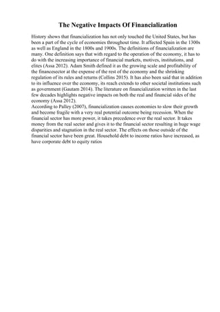 The Negative Impacts Of Financialization
History shows that financialization has not only touched the United States, but has
been a part of the cycle of economies throughout time. It affected Spain in the 1300s
as well as England in the 1800s and 1900s. The definitions of financialization are
many. One definition says that with regard to the operation of the economy, it has to
do with the increasing importance of financial markets, motives, institutions, and
elites (Assa 2012). Adam Smith defined it as the growing scale and profitability of
the financesector at the expense of the rest of the economy and the shrinking
regulation of its rules and returns (Collins 2015). It has also been said that in addition
to its influence over the economy, its reach extends to other societal institutions such
as government (Gautam 2014). The literature on financialization written in the last
few decades highlights negative impacts on both the real and financial sides of the
economy (Assa 2012).
According to Palley (2007), financialization causes economies to slow their growth
and become fragile with a very real potential outcome being recession. When the
financial sector has more power, it takes precedence over the real sector. It takes
money from the real sector and gives it to the financial sector resulting in huge wage
disparities and stagnation in the real sector. The effects on those outside of the
financial sector have been great. Household debt to income ratios have increased, as
have corporate debt to equity ratios
 