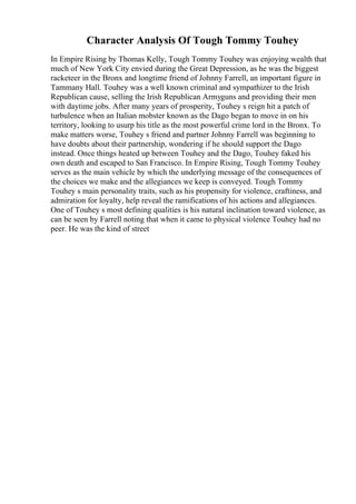 Character Analysis Of Tough Tommy Touhey
In Empire Rising by Thomas Kelly, Tough Tommy Touhey was enjoying wealth that
much of New York City envied during the Great Depression, as he was the biggest
racketeer in the Bronx and longtime friend of Johnny Farrell, an important figure in
Tammany Hall. Touhey was a well known criminal and sympathizer to the Irish
Republican cause, selling the Irish Republican Armyguns and providing their men
with daytime jobs. After many years of prosperity, Touhey s reign hit a patch of
turbulence when an Italian mobster known as the Dago began to move in on his
territory, looking to usurp his title as the most powerful crime lord in the Bronx. To
make matters worse, Touhey s friend and partner Johnny Farrell was beginning to
have doubts about their partnership, wondering if he should support the Dago
instead. Once things heated up between Touhey and the Dago, Touhey faked his
own death and escaped to San Francisco. In Empire Rising, Tough Tommy Touhey
serves as the main vehicle by which the underlying message of the consequences of
the choices we make and the allegiances we keep is conveyed. Tough Tommy
Touhey s main personality traits, such as his propensity for violence, craftiness, and
admiration for loyalty, help reveal the ramifications of his actions and allegiances.
One of Touhey s most defining qualities is his natural inclination toward violence, as
can be seen by Farrell noting that when it came to physical violence Touhey had no
peer. He was the kind of street
 