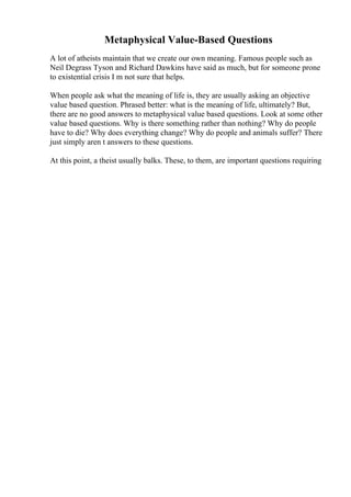 Metaphysical Value-Based Questions
A lot of atheists maintain that we create our own meaning. Famous people such as
Neil Degrass Tyson and Richard Dawkins have said as much, but for someone prone
to existential crisis I m not sure that helps.
When people ask what the meaning of life is, they are usually asking an objective
value based question. Phrased better: what is the meaning of life, ultimately? But,
there are no good answers to metaphysical value based questions. Look at some other
value based questions. Why is there something rather than nothing? Why do people
have to die? Why does everything change? Why do people and animals suffer? There
just simply aren t answers to these questions.
At this point, a theist usually balks. These, to them, are important questions requiring
 