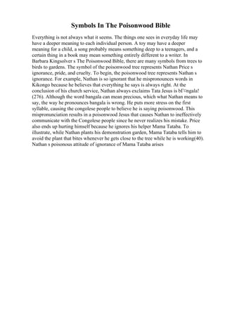 Symbols In The Poisonwood Bible
Everything is not always what it seems. The things one sees in everyday life may
have a deeper meaning to each individual person. A toy may have a deeper
meaning for a child, a song probably means something deep to a teenagers, and a
certain thing in a book may mean something entirely different to a writer. In
Barbara Kingsolver s The Poisonwood Bible, there are many symbols from trees to
birds to gardens. The symbol of the poisonwood tree represents Nathan Price s
ignorance, pride, and cruelty. To begin, the poisonwood tree represents Nathan s
ignorance. For example, Nathan is so ignorant that he mispronounces words in
Kikongo because he believes that everything he says is always right. At the
conclusion of his church service, Nathan always exclaims Tata Jesus is bГ¤ngala!
(276). Although the word bangala can mean precious, which what Nathan means to
say, the way he pronounces bangala is wrong. He puts more stress on the first
syllable, causing the congolese people to believe he is saying poisonwood. This
mispronunciation results in a poisonwood Jesus that causes Nathan to ineffectively
communicate with the Congolese people since he never realizes his mistake. Price
also ends up hurting himself because he ignores his helper Mama Tataba. To
illustrate, while Nathan plants his demonstration garden, Mama Tataba tells him to
avoid the plant that bites whenever he gets close to the tree while he is working(40).
Nathan s poisonous attitude of ignorance of Mama Tataba arises
 
